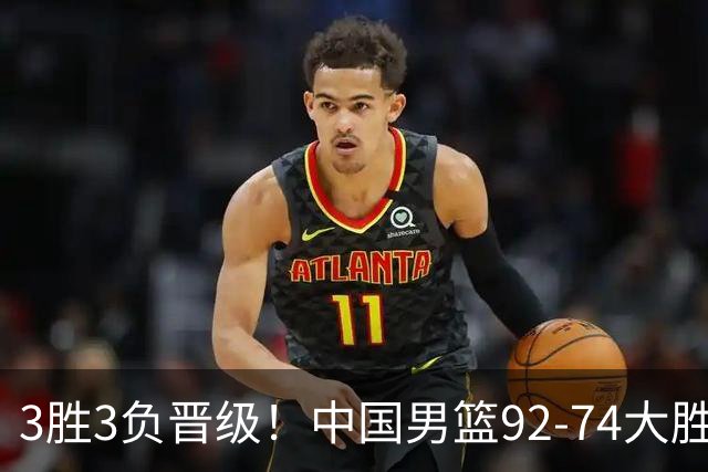 3胜3负晋级！中国男篮92-74大胜背后，比起2大亮点，2个不足需注意